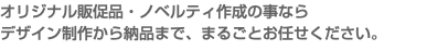 オリジナル販促品・ノベルティ作成の事なら デザイン制作から納品まで、まるごとお任せください。